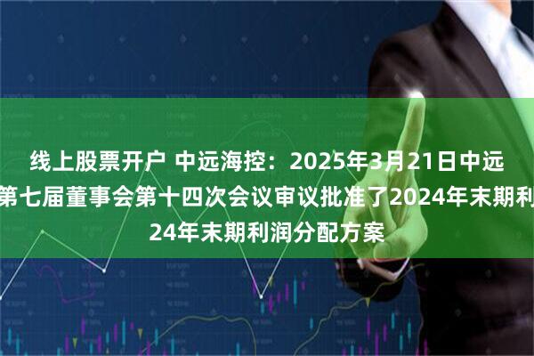 线上股票开户 中远海控：2025年3月21日中远海控召开了第七届董事会第十四次会议审议批准了2024年末期利润分配方案