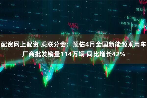 配资网上配资 乘联分会：预估4月全国新能源乘用车厂商批发销量114万辆 同比增长42%