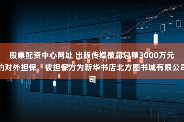 股票配资中心网址 出版传媒披露总额3000万元的对外担保，被担保方为新华书店北方图书城有限公司