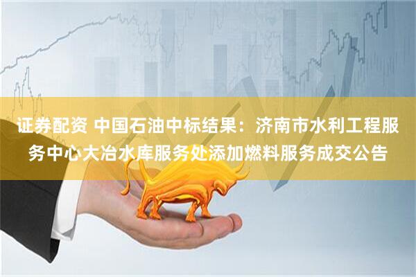 证券配资 中国石油中标结果：济南市水利工程服务中心大冶水库服务处添加燃料服务成交公告