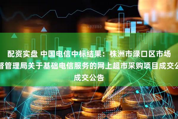 配资实盘 中国电信中标结果：株洲市渌口区市场监督管理局关于基础电信服务的网上超市采购项目成交公告