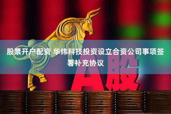 股票开户配资 华纬科技投资设立合资公司事项签署补充协议